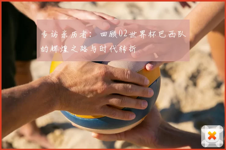专访亲历者：回顾02世界杯巴西队的辉煌之路与时代转折