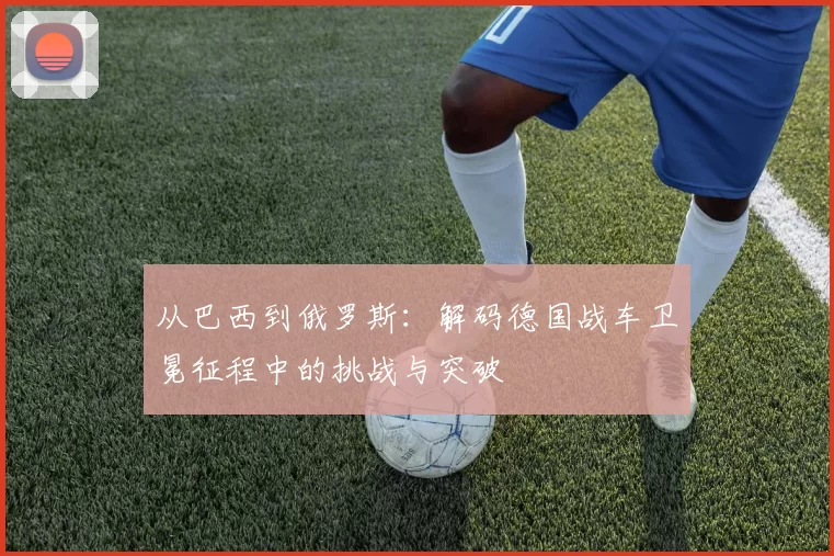 从巴西到俄罗斯:解码德国战车卫冕征程中的挑战与突破