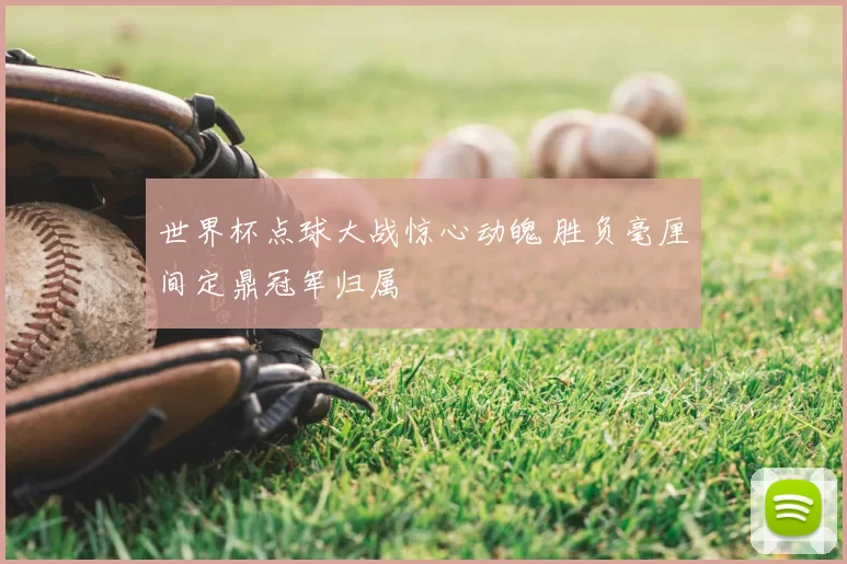世界杯点球大战惊心动魄 胜负毫厘间定鼎冠军归属