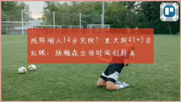 残阵湖人14分完败！里夫斯41+5杀红眼，杨瀚森出场时间创新高
