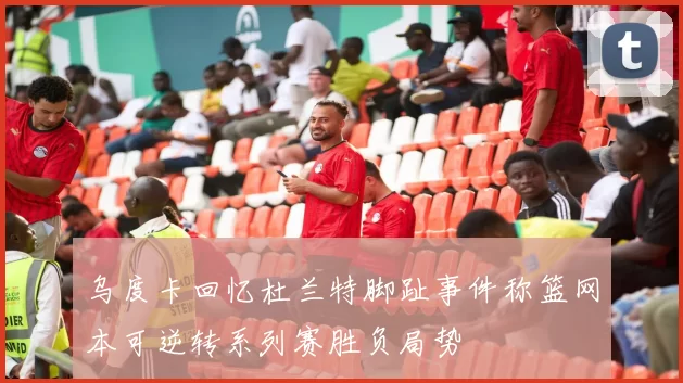 乌度卡回忆杜兰特脚趾事件称篮网本可逆转系列赛胜负局势