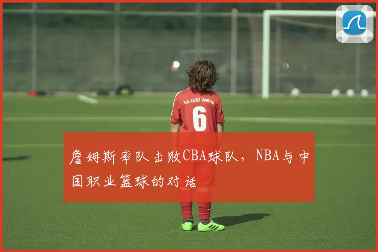 詹姆斯率队击败CBA球队，NBA与中国职业篮球的对话