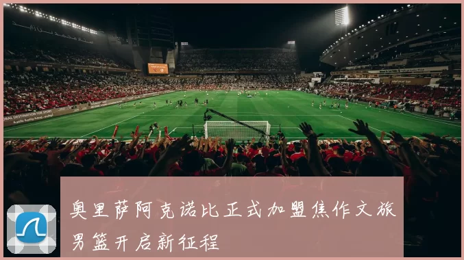 奥里萨阿克诺比正式加盟焦作文旅男篮开启新征程