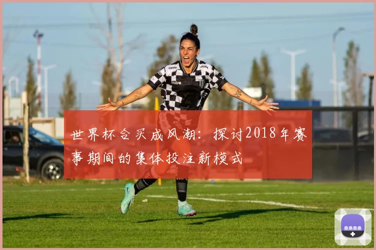 世界杯合买成风潮:探讨2018年赛事期间的集体投注新模式