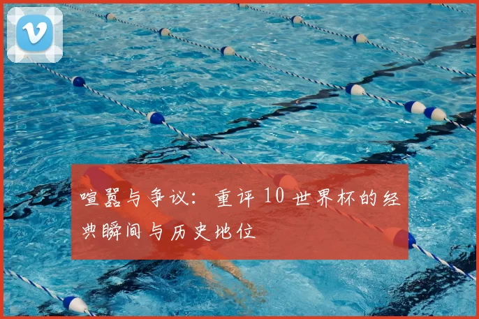 喧嚣与争议:重评 10 世界杯的经典瞬间与历史地位