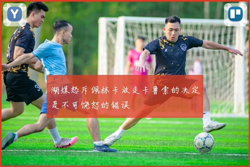 湖媒怒斥佩林卡放走卡鲁索的决定是不可饶恕的错误