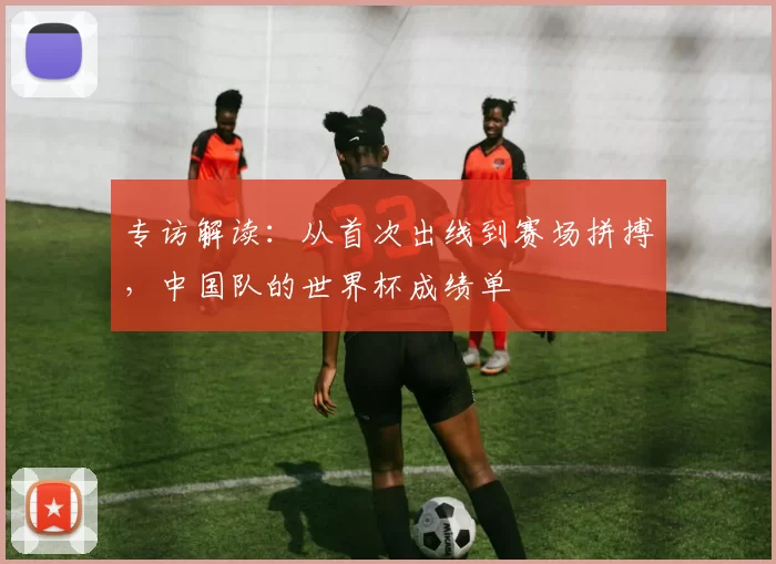 专访解读:从首次出线到赛场拼搏,中国队的世界杯成绩单