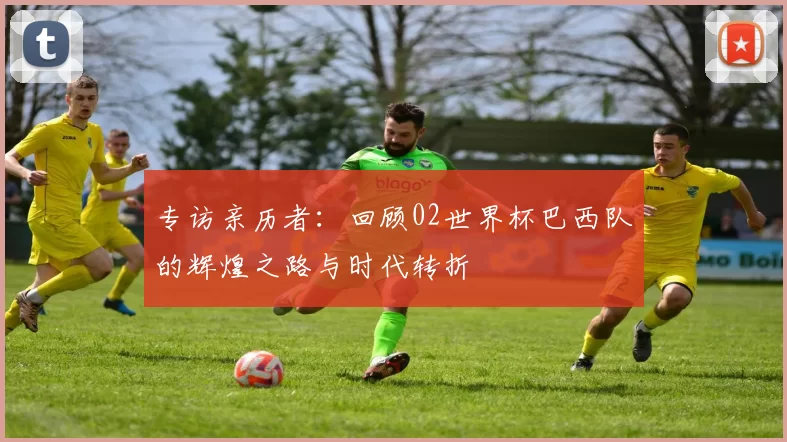 专访亲历者:回顾02世界杯巴西队的辉煌之路与时代转折