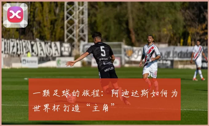 一颗足球的旅程:阿迪达斯如何为世界杯打造“主角”