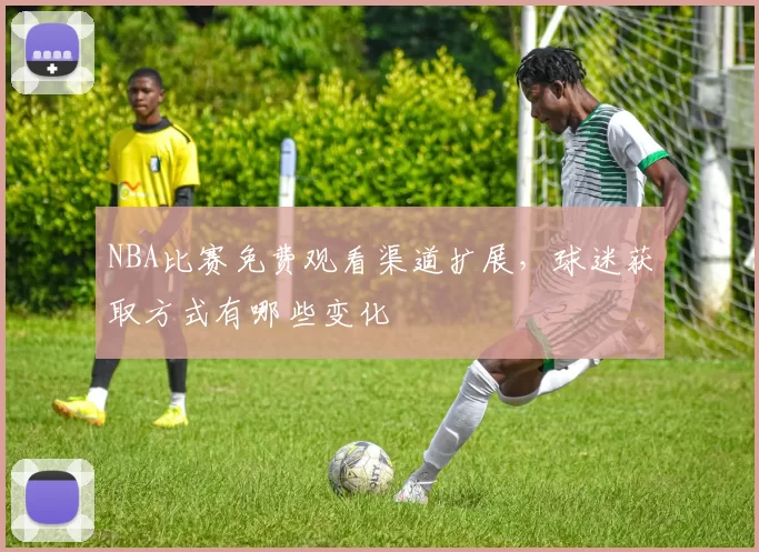 NBA比赛免费观看渠道扩展，球迷获取方式有哪些变化