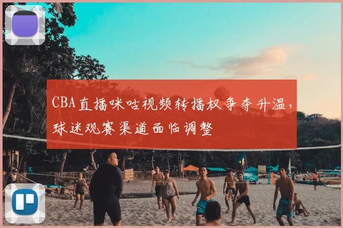CBA直播咪咕视频转播权争夺升温,球迷观赛渠道面临调整