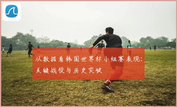 从数据看韩国世界杯小组赛表现:关键战役与历史突破