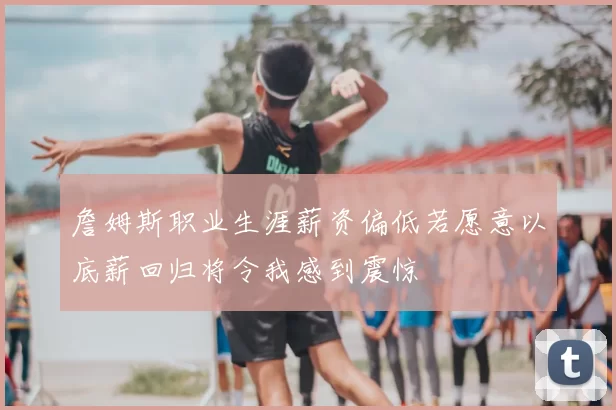詹姆斯职业生涯薪资偏低若愿意以底薪回归将令我感到震惊