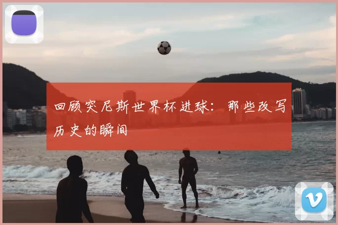 回顾突尼斯世界杯进球:那些改写历史的瞬间