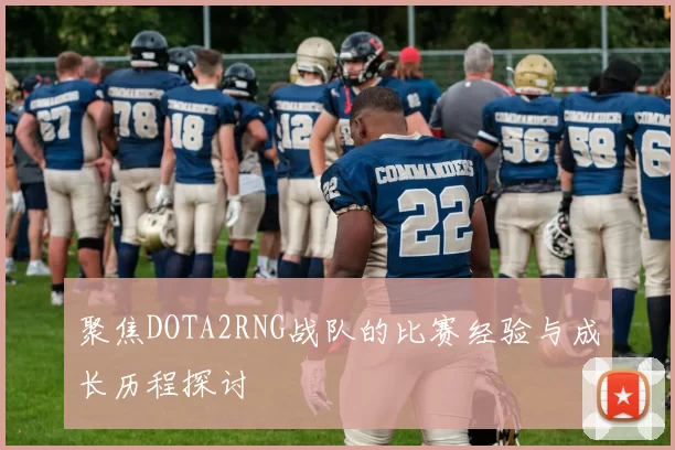 聚焦DOTA2RNG战队的比赛经验与成长历程探讨