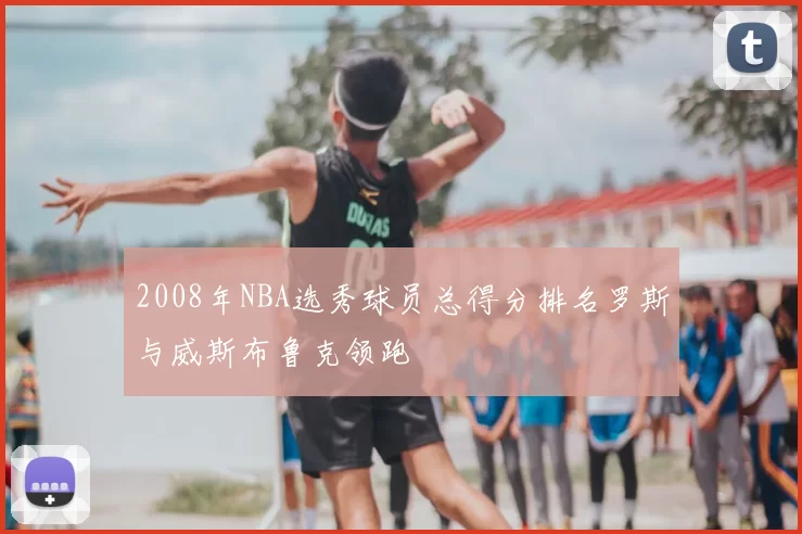 2008年NBA选秀球员总得分排名罗斯与威斯布鲁克领跑