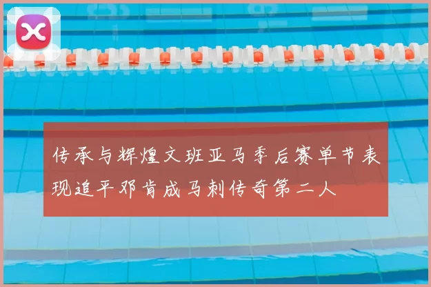传承与辉煌文班亚马季后赛单节表现追平邓肯成马刺传奇第二人