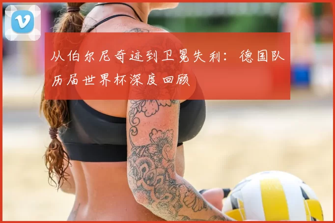 从伯尔尼奇迹到卫冕失利:德国队历届世界杯深度回顾
