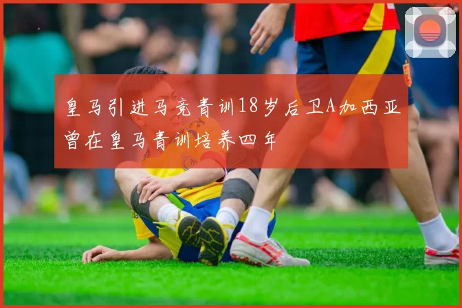 皇马引进马竞青训18岁后卫A加西亚曾在皇马青训培养四年
