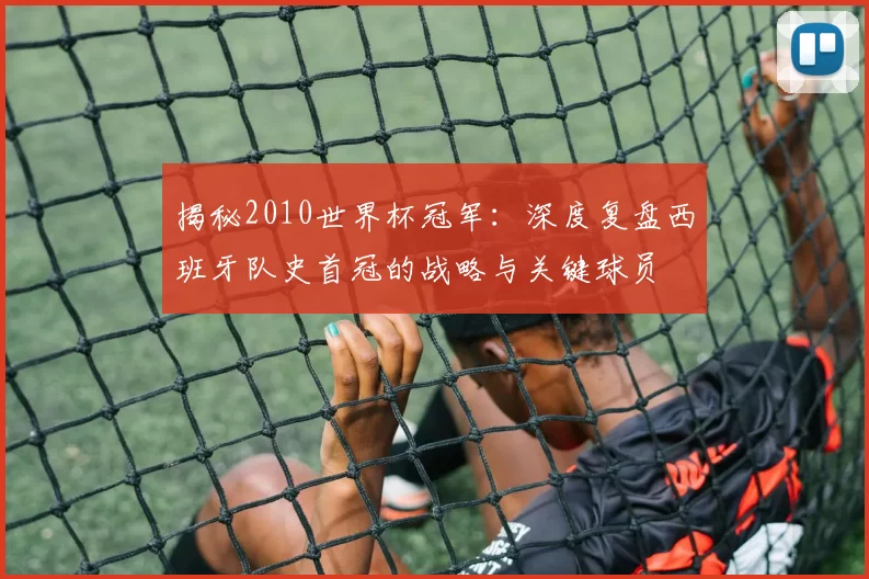 揭秘2010世界杯冠军:深度复盘西班牙队史首冠的战略与关键球员