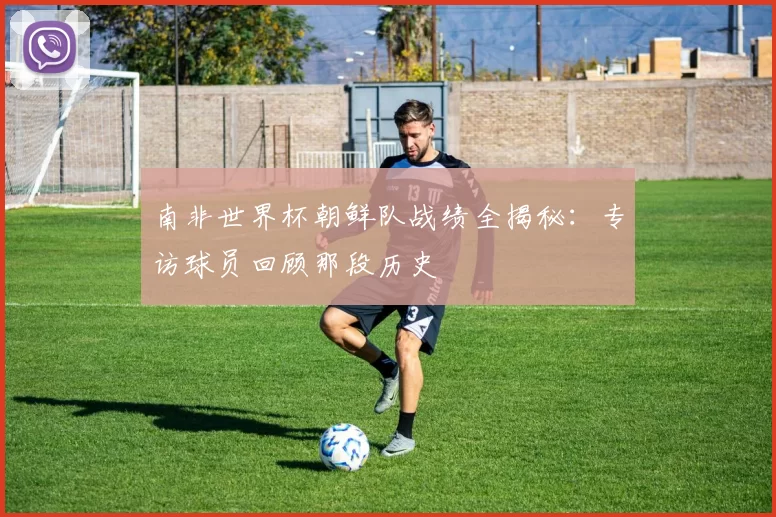 南非世界杯朝鲜队战绩全揭秘:专访球员回顾那段历史