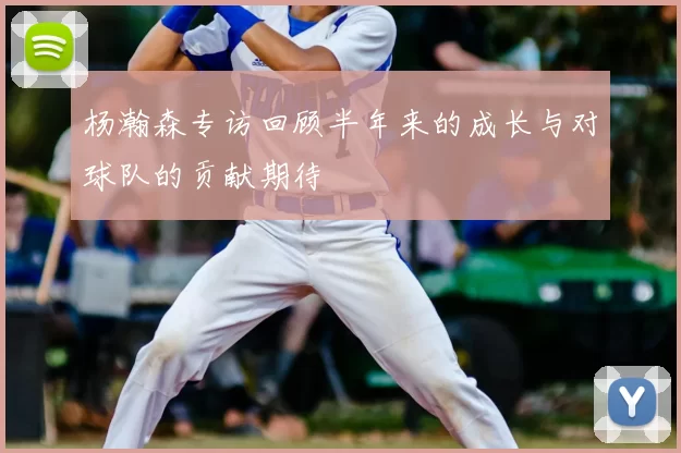 杨瀚森专访回顾半年来的成长与对球队的贡献期待