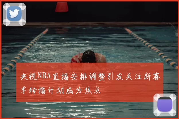 央视NBA直播安排调整引发关注新赛季转播计划成为焦点