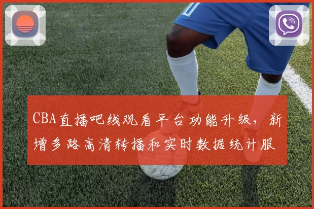 CBA直播吧线观看平台功能升级,新增多路高清转播和实时数据统计服务