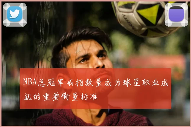 NBA总冠军戒指数量成为球星职业成就的重要衡量标准