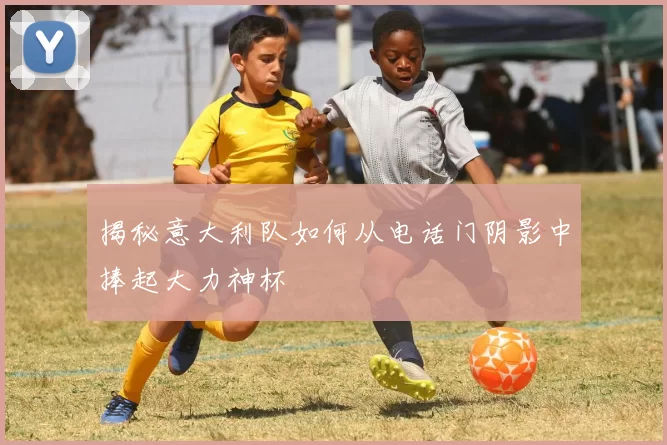 揭秘意大利队如何从电话门阴影中捧起大力神杯