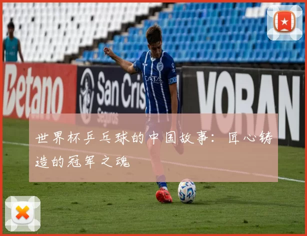 世界杯乒乓球的中国故事：匠心铸造的冠军之魂
