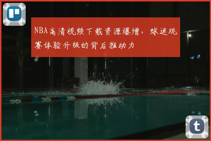NBA高清视频下载资源爆增,球迷观赛体验升级的背后推动力