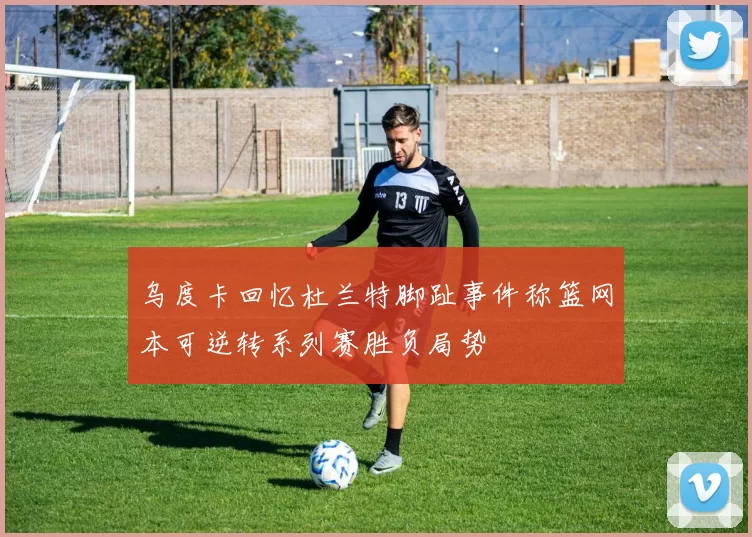 乌度卡回忆杜兰特脚趾事件称篮网本可逆转系列赛胜负局势