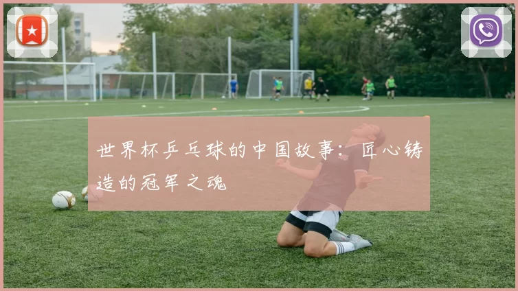 世界杯乒乓球的中国故事：匠心铸造的冠军之魂
