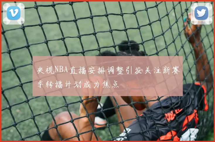 央视NBA直播安排调整引发关注新赛季转播计划成为焦点