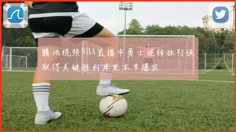 腾讯视频NBA直播中勇士逆转独行侠取得关键胜利库里末节爆发