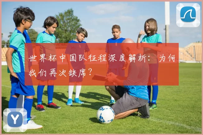 世界杯中国队征程深度解析:为何我们再次缺席?