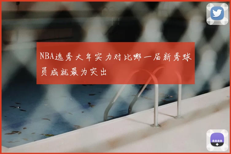NBA选秀大年实力对比哪一届新秀球员成就最为突出