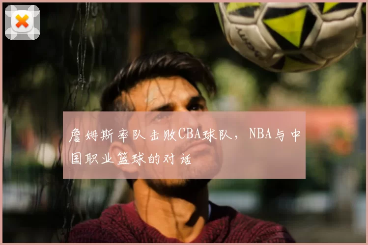 詹姆斯率队击败CBA球队，NBA与中国职业篮球的对话