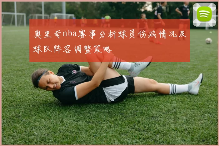 奥里奇nba赛事分析球员伤病情况及球队阵容调整策略