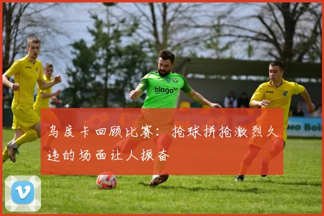 乌度卡回顾比赛:抢球拼抢激烈久违的场面让人振奋