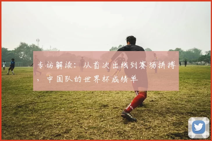专访解读:从首次出线到赛场拼搏,中国队的世界杯成绩单