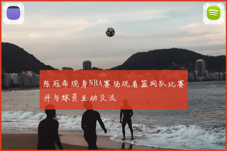 陈冠希现身NBA赛场观看篮网队比赛并与球员互动交流