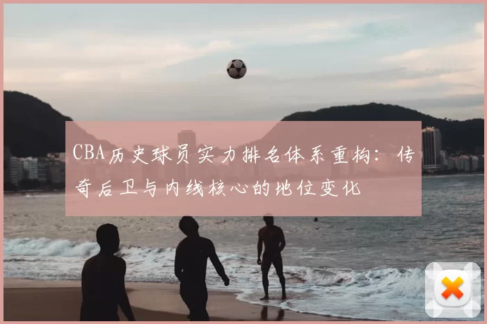 CBA历史球员实力排名体系重构:传奇后卫与内线核心的地位变化