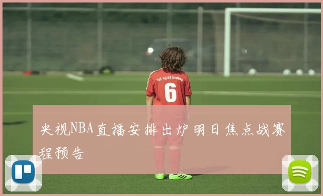 央视NBA直播安排出炉明日焦点战赛程预告