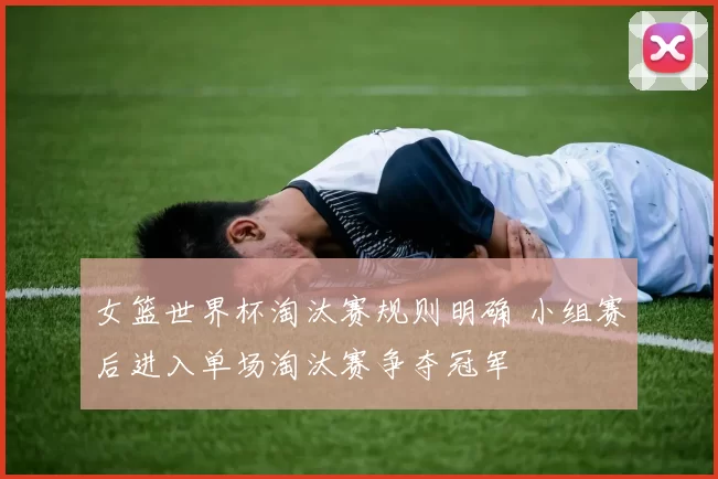 女篮世界杯淘汰赛规则明确 小组赛后进入单场淘汰赛争夺冠军