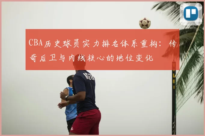 CBA历史球员实力排名体系重构:传奇后卫与内线核心的地位变化