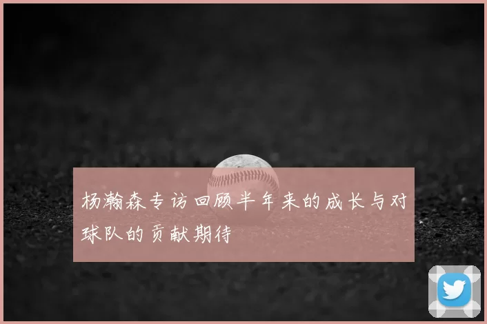 杨瀚森专访回顾半年来的成长与对球队的贡献期待