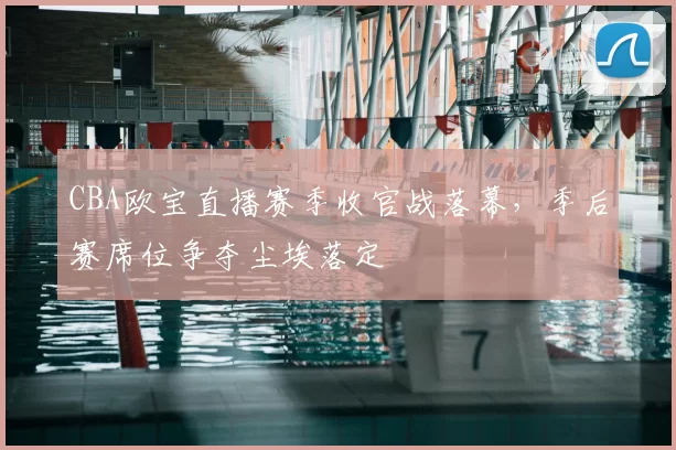CBA欧宝直播赛季收官战落幕,季后赛席位争夺尘埃落定