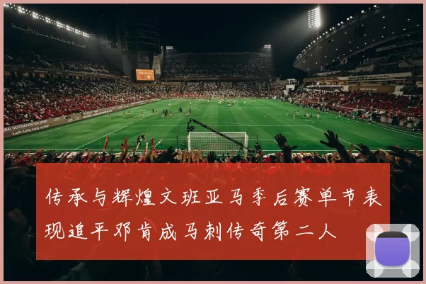 传承与辉煌文班亚马季后赛单节表现追平邓肯成马刺传奇第二人
